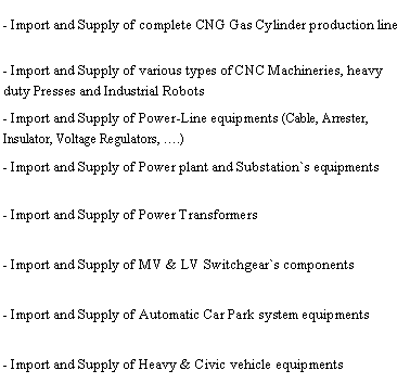 Text Box: - Import and Supply of complete CNG Gas Cylinder production line- Import and Supply of various types of CNC Machineries, heavy      duty Presses and Industrial Robots- Import and Supply of Power-Line equipments (Cable, Arrester,           Insulator, Voltage Regulators, �.)- Import and Supply of Power plant and Substation`s equipments- Import and Supply of Power Transformers- Import and Supply of MV & LV Switchgear`s components- Import and Supply of Automatic Car Park system equipments- Import and Supply of Heavy & Civic vehicle equipments