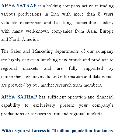 Text Box: ARYA SATRAP is a holding company active in trading various productions in Iran with more than 8 years valuable experience and has long cooperation history with many well-known companies from Asia, Europe and North America.The Sales and Marketing departments of our company are highly active in lunching new brands and products to regional markets and are fully supported by comprehensive and evaluated information and data which are provided by our market research team members. ARYA SATRAP has sufficient operation and financial capability to exclusively present your company`s productions or services in Iran and regional markets.With us you will access to 70 million population Iranian as 